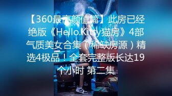 【360最高颜值篇】此房已经绝版《Hello.Kitty猫房》4部气质美女合集（稀缺房源）精选4极品！全套完整版长达19个小时 第二集