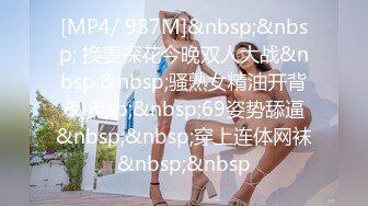 [MP4/ 987M]&nbsp;&nbsp; 换妻探花今晚双人大战&nbsp;&nbsp;骚熟女精油开背&nbsp;&nbsp;69姿势舔逼&nbsp;&nbsp;穿上连体网袜&nbsp;&nbsp