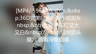 [MP4/ 596M]&nbsp;&nbsp;36D完美巨乳外围小姐姐&nbsp;&nbsp;两个车灯又大又白&nbsp;&nbsp;吸吮奶头摸穴 跪着深喉插嘴