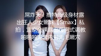 ❤️屌炸天！推特顶级身材露出狂人少女嫩妹【Smax】私拍，宜家全裸露出母狗式调教啪啪啪无套内射无毛嫩穴