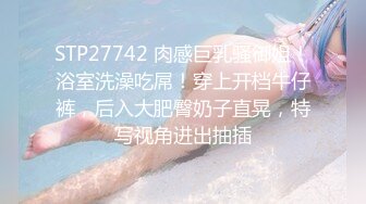 STP27742 肉感巨乳骚御姐！浴室洗澡吃屌！穿上开档牛仔裤，后入大肥臀奶子直晃，特写视角进出抽插