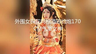 外围女探花阿枪酒店约炮170CM气质女神