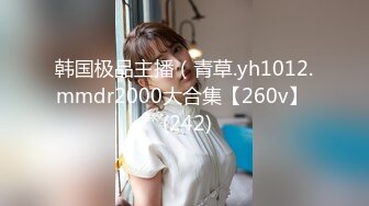 韩国极品主播（青草.yh1012.mmdr2000大合集【260v】  (242)