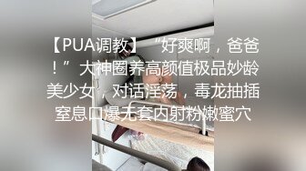 【PUA调教】“好爽啊，爸爸！”大神圈养高颜值极品妙龄美少女，对话淫荡，毒龙抽插窒息口爆无套内射粉嫩蜜穴