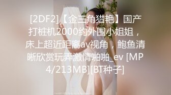 [2DF2]【金三角猎艳】国产打桩机2000约外围小姐姐，床上超近距离av视角，鲍鱼清晰欣赏玩弄激情啪啪_ev [MP4/213MB][BT种子]