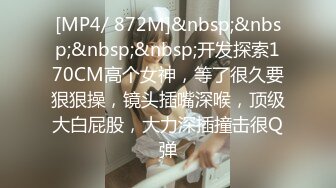 [MP4/ 872M]&nbsp;&nbsp;&nbsp;&nbsp;开发探索170CM高个女神，等了很久要狠狠操，镜头插嘴深喉，顶级大白屁股，大力深插撞击很Q弹