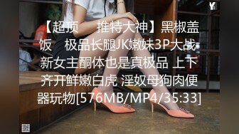 【超顶❤️推特大神】黑椒盖饭✿ 极品长腿JK嫩妹3P大战 新女主酮体也是真极品 上下齐开鲜嫩白虎 淫奴母狗肉便器玩物[576MB/MP4/35:33]