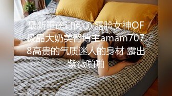 最新重磅订阅③ 露脸女神OF极品大奶美臀博主amam7078高贵的气质迷人的身材 露出紫薇啪啪