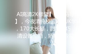 AI高清2K修复】【小马寻花】，今夜清纯校园风，JK学妹，170大长腿，甜美乖巧，超清设备偷拍，娇喘呻吟勾魂