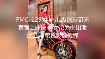 PMC-129.林沁儿.纵欲亲哥无套强上妹妹.美女沦为中出泄欲工具.蜜桃影像传媒