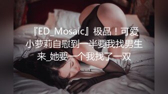 『ED_Mosaic』极品！可爱小萝莉自慰到一半要我找男生来_她要一个我找了一双