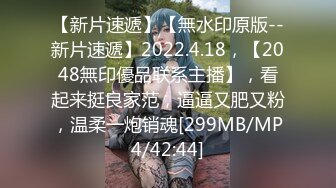 【新片速遞】【無水印原版--新片速遞】2022.4.18，【2048無印優品联系主播】，看起来挺良家范，逼逼又肥又粉，温柔一炮销魂[299MB/MP4/42:44]